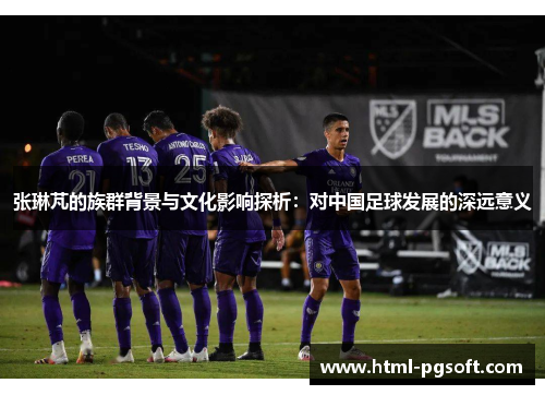 张琳芃的族群背景与文化影响探析:对中国足球发展的深远意义 张琳芃的族群背景与文化影响探析:对中国足球发展的深远意义
