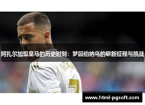 阿扎尔加盟皇马的历史时刻：梦圆伯纳乌的崭新征程与挑战