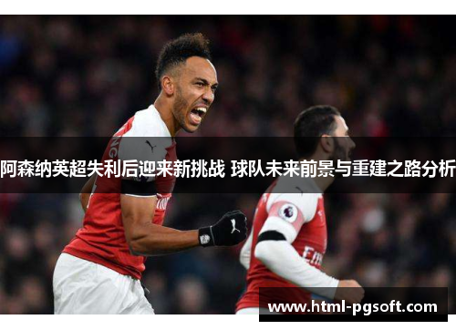 阿森纳英超失利后迎来新挑战 球队未来前景与重建之路分析