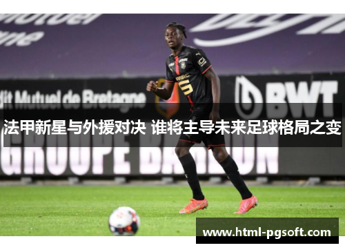 法甲新星与外援对决 谁将主导未来足球格局之变